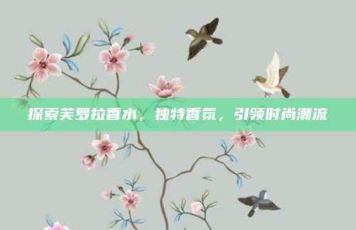 探索芙罗拉香水，独特香氛，引领时尚潮流