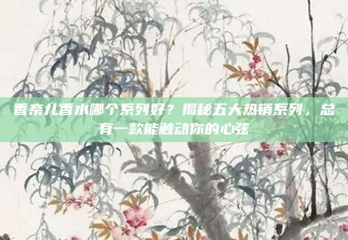 香奈儿香水哪个系列好？揭秘五大热销系列，总有一款能触动你的心弦