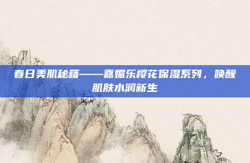 春日美肌秘籍——嘉媚乐樱花保湿系列，唤醒肌肤水润新生
