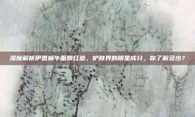 深度解析伊思蜗牛面膜红参，护肤界的明星成分，你了解多少？