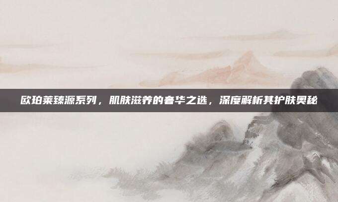 欧珀莱臻源系列，肌肤滋养的奢华之选，深度解析其护肤奥秘