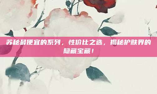 苏秘最便宜的系列,性价比之选,揭秘护肤界的隐藏宝藏!