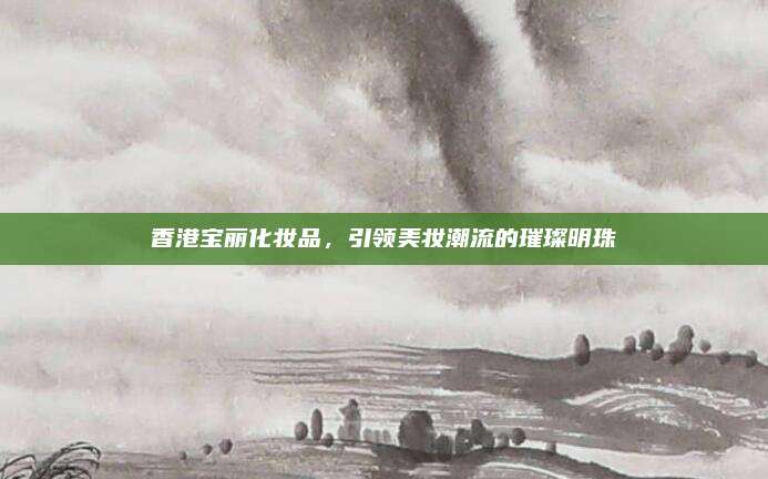 香港宝丽化妆品,引领美妆潮流的璀璨明珠