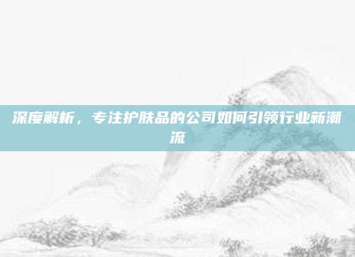 深度解析，专注护肤品的公司如何引领行业新潮流