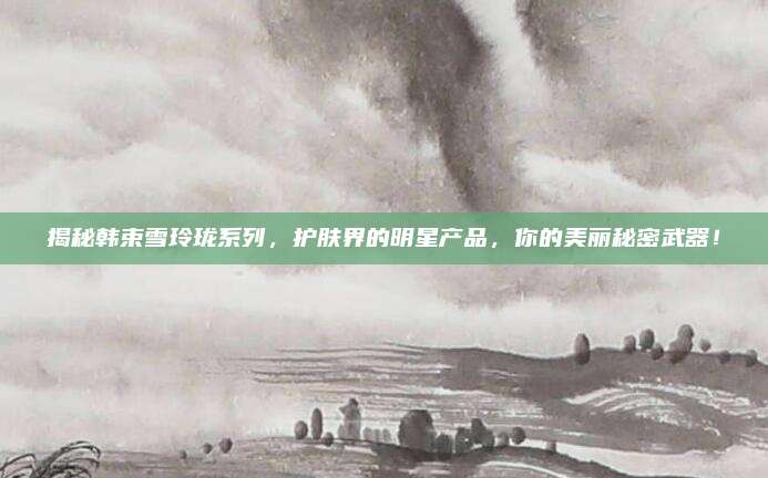 揭秘韩束雪玲珑系列，护肤界的明星产品，你的美丽秘密武器！
