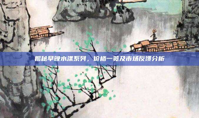 揭秘早晚水漾系列，价格一览及市场反馈分析