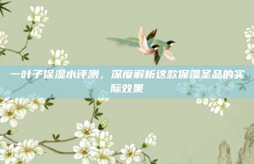 一叶子保湿水评测，深度解析这款保湿圣品的实际效果