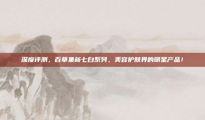 深度评测，百草集新七白系列，美容护肤界的明星产品！