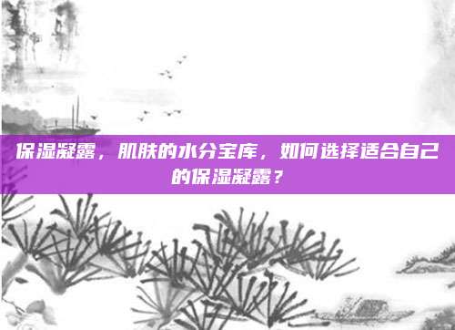 保湿凝露，肌肤的水分宝库，如何选择适合自己的保湿凝露？