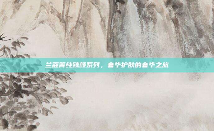 兰蔻箐纯臻颜系列，奢华护肤的奢华之旅