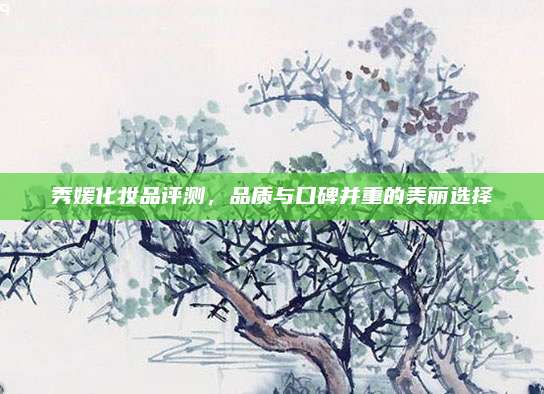 秀媛化妆品评测，品质与口碑并重的美丽选择