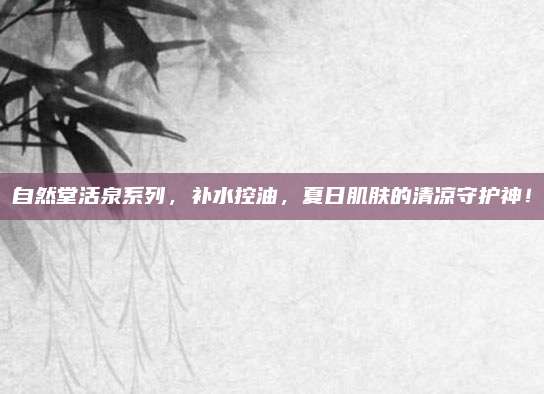 自然堂活泉系列，补水控油，夏日肌肤的清凉守护神！
