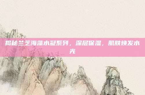 揭秘兰芝海藻水凝系列，深层保湿，肌肤焕发水光
