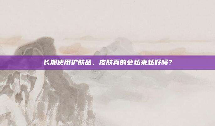 长期使用护肤品，皮肤真的会越来越好吗？