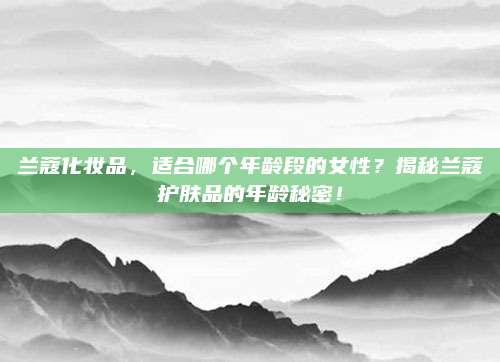 兰蔻化妆品，适合哪个年龄段的女性？揭秘兰蔻护肤品的年龄秘密！