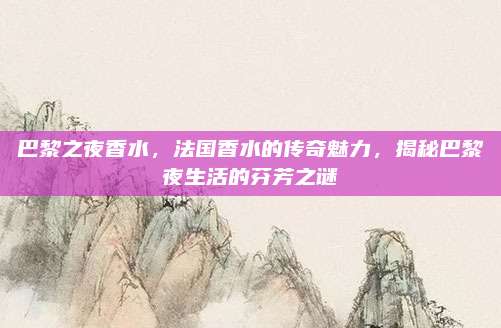 巴黎之夜香水，法国香水的传奇魅力，揭秘巴黎夜生活的芬芳之谜