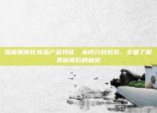 深度解析化妆品产品特征，从成分到包装，全面了解美丽背后的秘密
