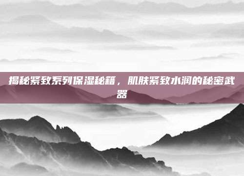 揭秘紧致系列保湿秘籍，肌肤紧致水润的秘密武器