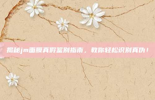 揭秘jm面膜真假鉴别指南，教你轻松识别真伪！