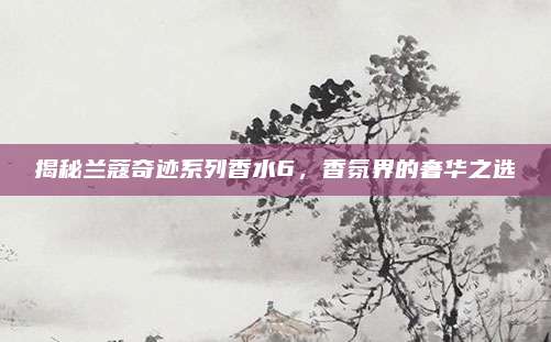 揭秘兰蔻奇迹系列香水6，香氛界的奢华之选