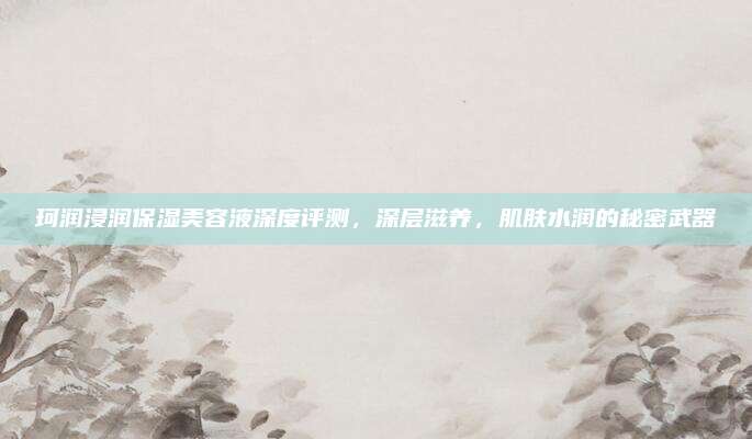 珂润浸润保湿美容液深度评测，深层滋养，肌肤水润的秘密武器