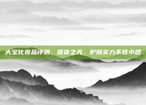 大宝化妆品评测，国货之光，护肤实力不容小觑