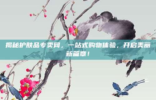 揭秘护肤品专卖网，一站式购物体验，开启美丽新篇章！
