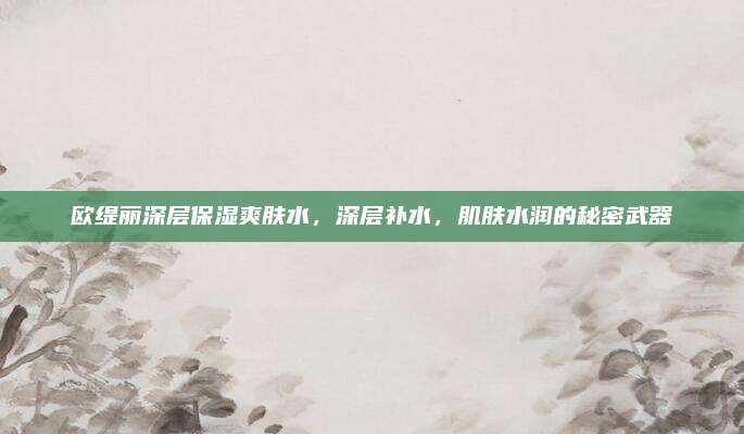 欧缇丽深层保湿爽肤水，深层补水，肌肤水润的秘密武器