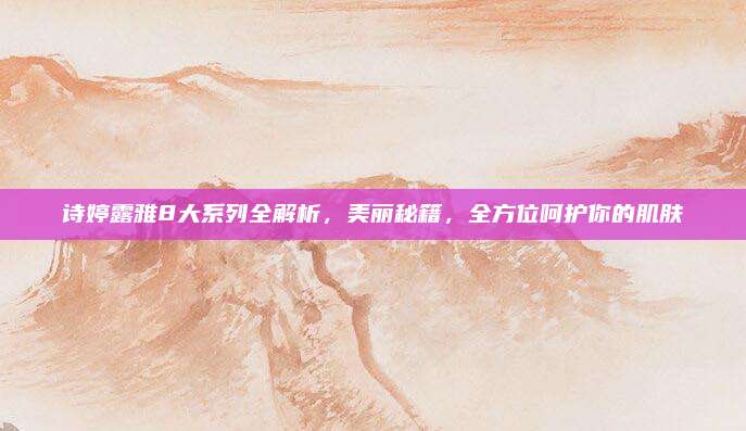 诗婷露雅8大系列全解析，美丽秘籍，全方位呵护你的肌肤