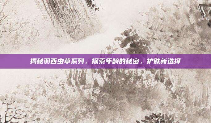揭秘羽西虫草系列，探索年龄的秘密，护肤新选择
