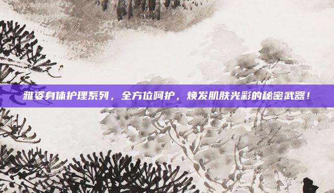 雅姿身体护理系列，全方位呵护，焕发肌肤光彩的秘密武器！