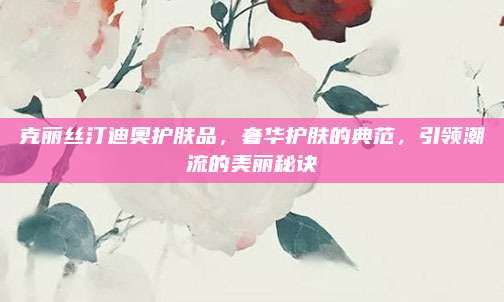克丽丝汀迪奥护肤品，奢华护肤的典范，引领潮流的美丽秘诀