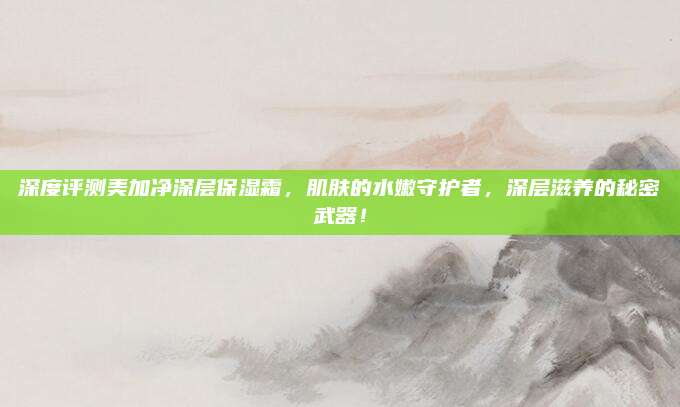 深度评测美加净深层保湿霜，肌肤的水嫩守护者，深层滋养的秘密武器！