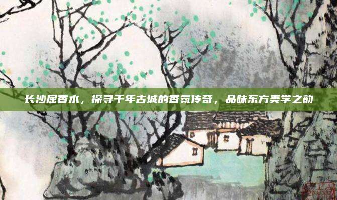 长沙屈香水，探寻千年古城的香氛传奇，品味东方美学之韵