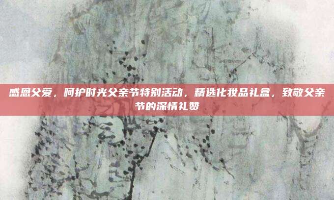 感恩父爱，呵护时光父亲节特别活动，精选化妆品礼盒，致敬父亲节的深情礼赞