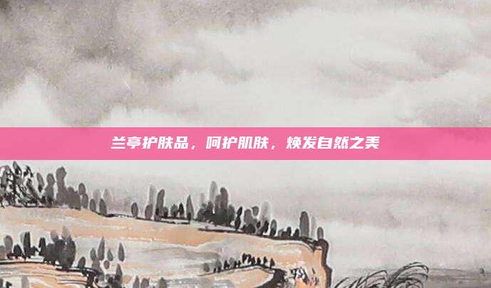 兰亭护肤品，呵护肌肤，焕发自然之美