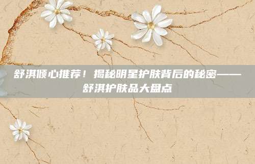 舒淇倾心推荐！揭秘明星护肤背后的秘密——舒淇护肤品大盘点