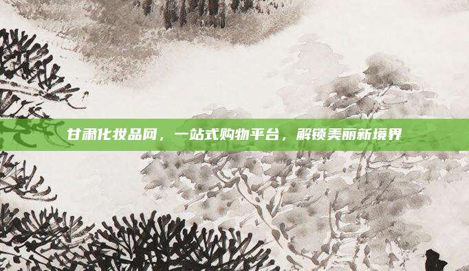 甘肃化妆品网,一站式购物平台,解锁美丽新境界