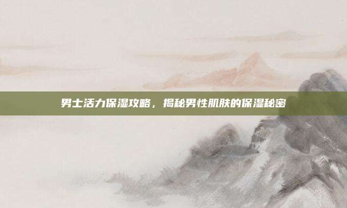 男士活力保湿攻略,揭秘男性肌肤的保湿秘密