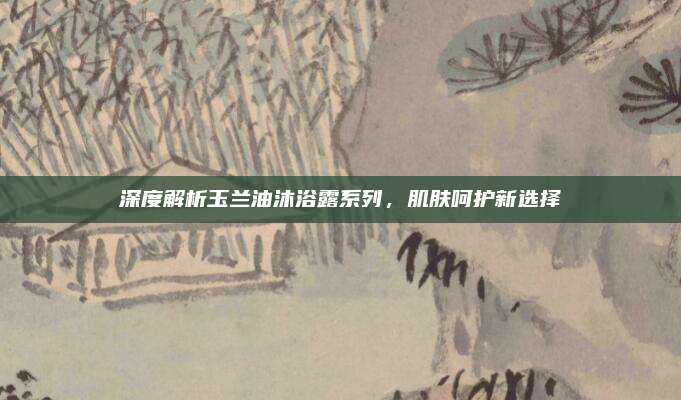 深度解析玉兰油沐浴露系列，肌肤呵护新选择