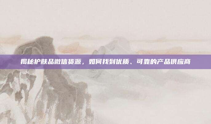 揭秘护肤品微信货源，如何找到优质、可靠的产品供应商