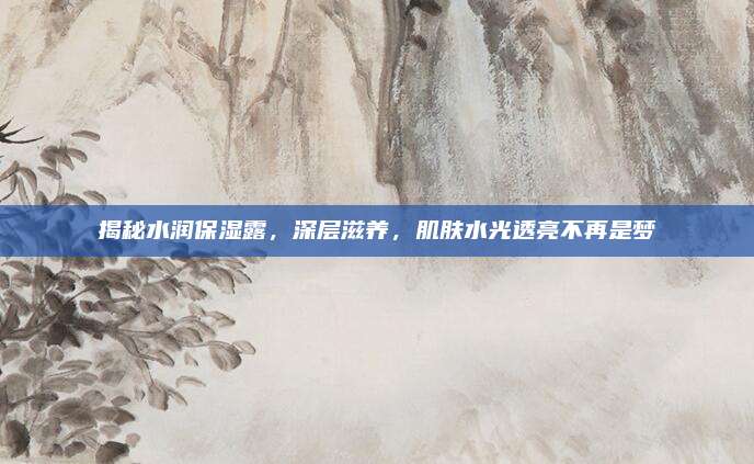 揭秘水润保湿露，深层滋养，肌肤水光透亮不再是梦