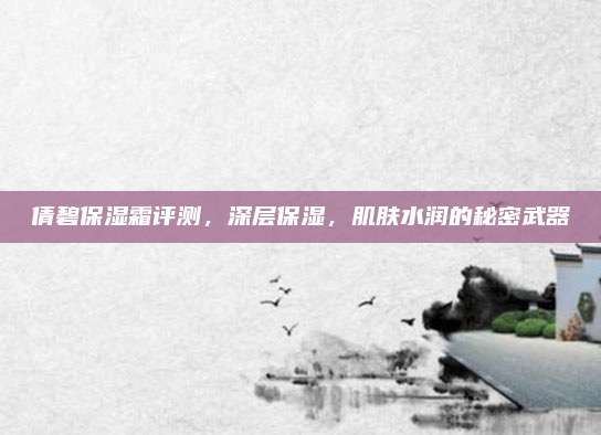 倩碧保湿霜评测，深层保湿，肌肤水润的秘密武器