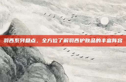 羽西系列盘点，全方位了解羽西护肤品的丰富阵容