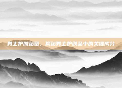 男士护肤秘籍，揭秘男士护肤品中的关键成分