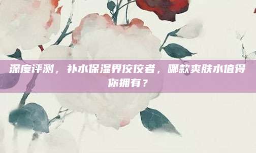 深度评测，补水保湿界佼佼者，哪款爽肤水值得你拥有？