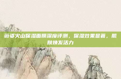 薇姿火山保湿面膜深度评测,保湿效果显著,肌肤焕发活力