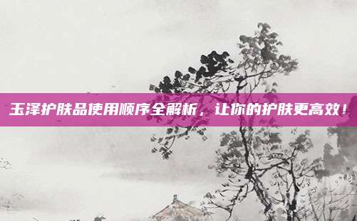 玉泽护肤品使用顺序全解析,让你的护肤更高效!