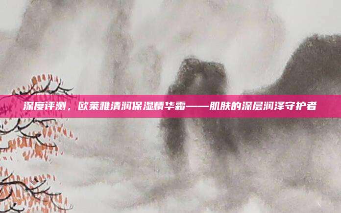 深度评测,欧莱雅清润保湿精华霜——肌肤的深层润泽守护者