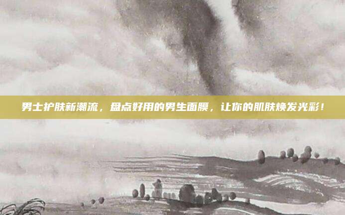 男士护肤新潮流,盘点好用的男生面膜,让你的肌肤焕发光彩!